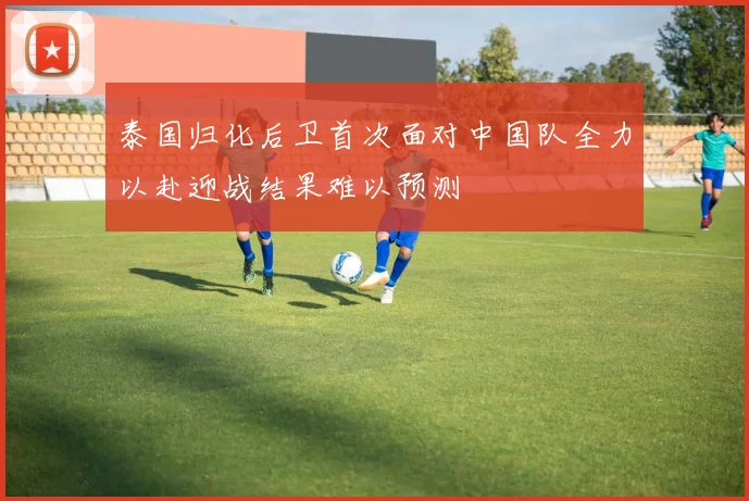 泰国归化后卫首次面对中国队全力以赴迎战结果难以预测