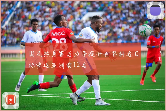 国足热身赛后力争提升世界排名目标重返亚洲前12名