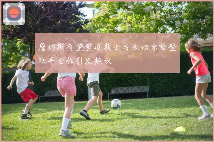 詹姆斯有望重返骑士与米切尔哈登联手合作引发热议