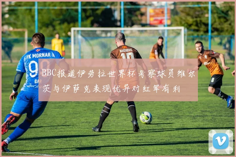 BBC报道伊劳拉世界杯考察球员维尔茨与伊萨克表现优异对红军有利