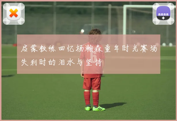 启蒙教练回忆杨瀚森童年时光赛场失利时的泪水与坚持