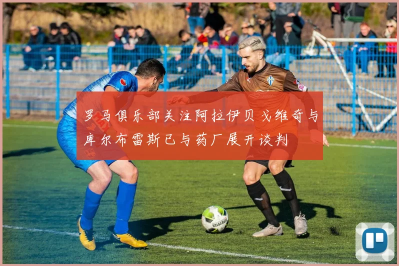 罗马俱乐部关注阿拉伊贝戈维奇与库尔布雷斯已与药厂展开谈判