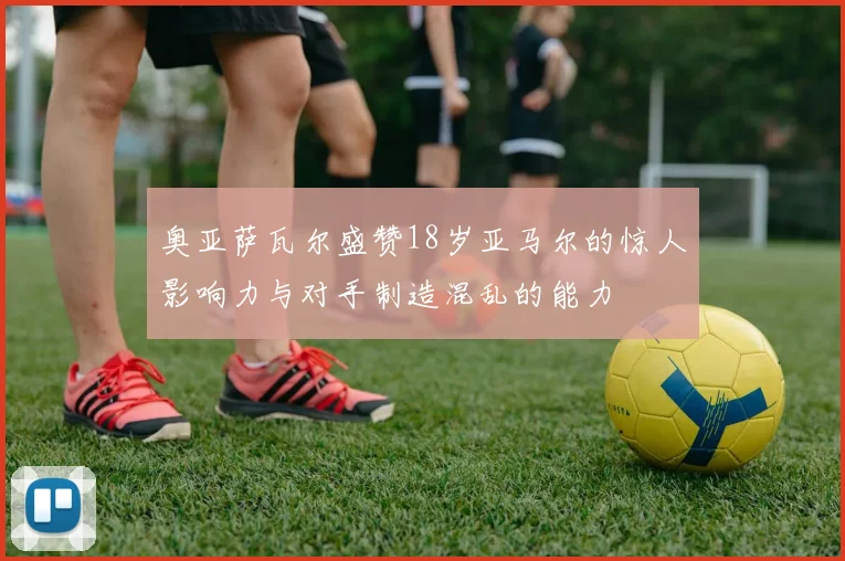 奥亚萨瓦尔盛赞18岁亚马尔的惊人影响力与对手制造混乱的能力