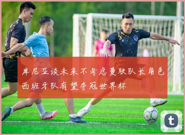 库尼亚谈未来不考虑曼联队长角色西班牙队有望夺冠世界杯