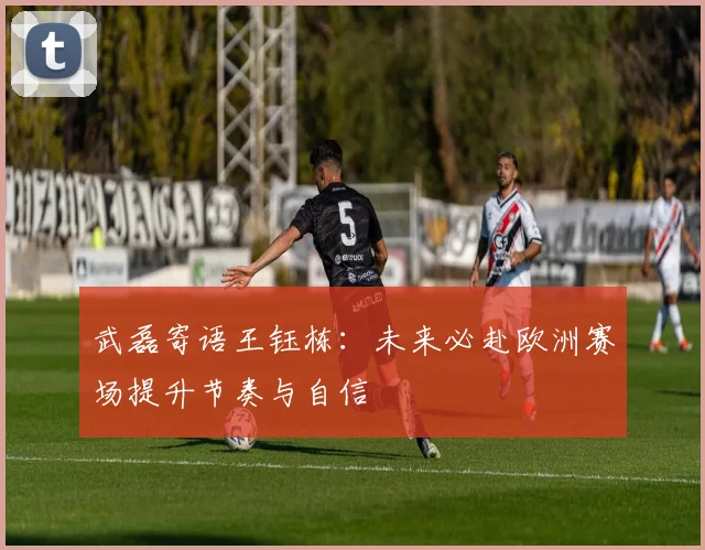 武磊寄语王钰栋：未来必赴欧洲赛场提升节奏与自信