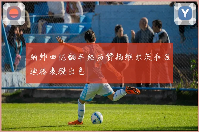 纳帅回忆翻车经历赞扬维尔茨和吕迪格表现出色