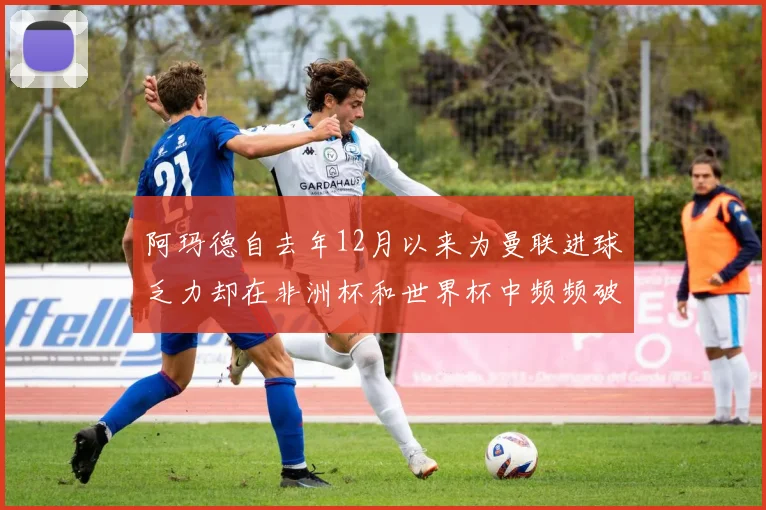 阿玛德自去年12月以来为曼联进球乏力却在非洲杯和世界杯中频频破门