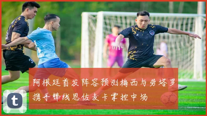 阿根廷首发阵容预测梅西与劳塔罗携手锋线恩佐麦卡掌控中场