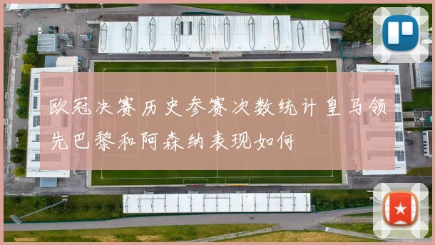 欧冠决赛历史参赛次数统计皇马领先巴黎和阿森纳表现如何
