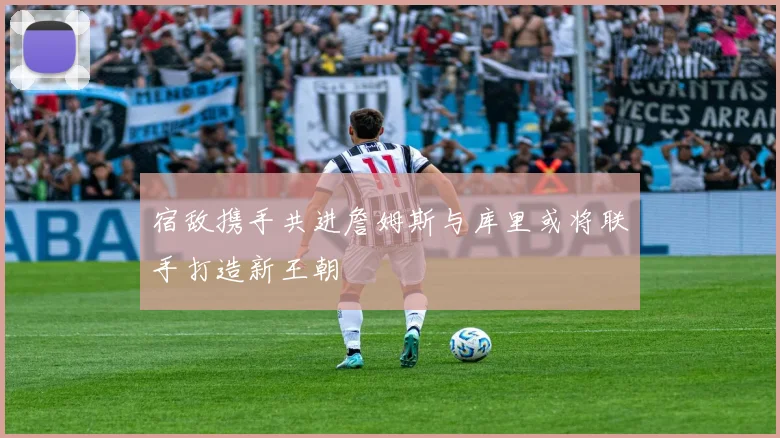 宿敌携手共进詹姆斯与库里或将联手打造新王朝