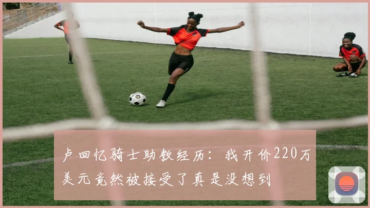 卢回忆骑士助教经历：我开价220万美元竟然被接受了真是没想到