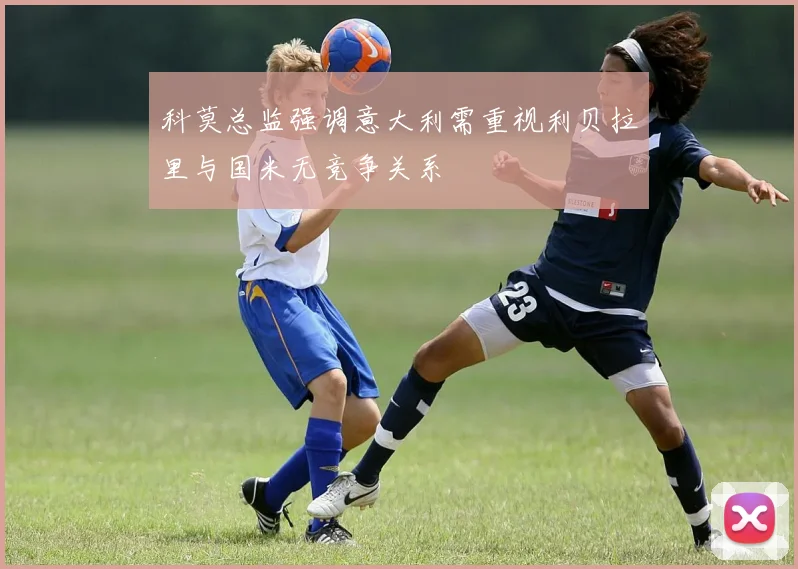 科莫总监强调意大利需重视利贝拉里与国米无竞争关系