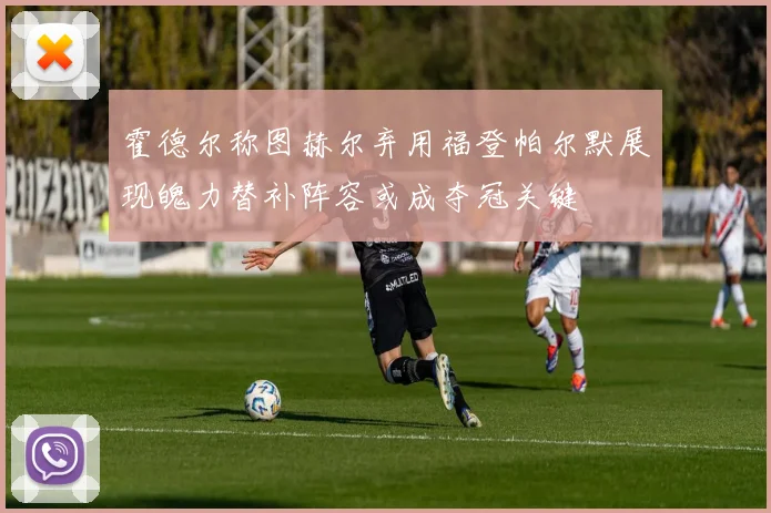 霍德尔称图赫尔弃用福登帕尔默展现魄力替补阵容或成夺冠关键