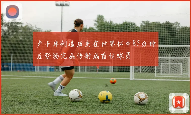卢卡库创造历史在世界杯中85分钟后登场完成传射成首位球员