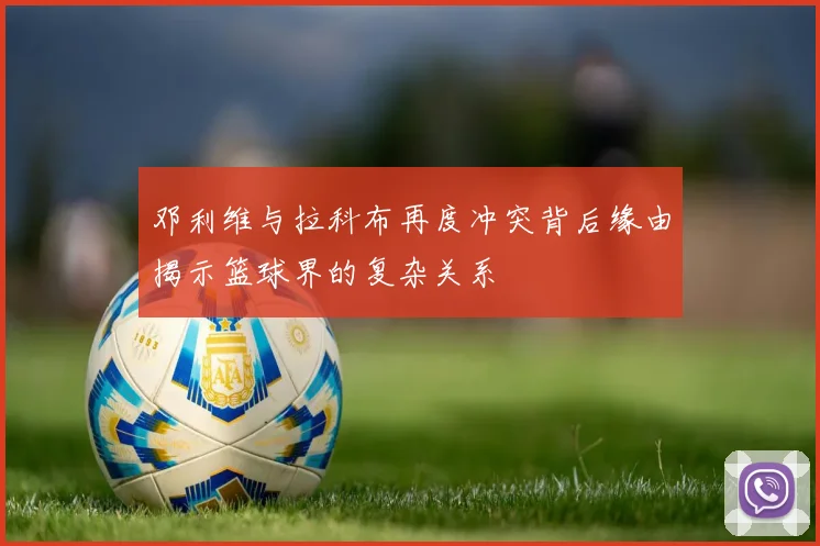 邓利维与拉科布再度冲突背后缘由揭示篮球界的复杂关系