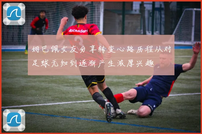 姆巴佩女友分享转变心路历程从对足球无知到逐渐产生浓厚兴趣