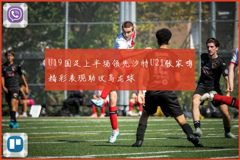 U19国足上半场领先沙特U21张家鸣精彩表现助攻乌龙球