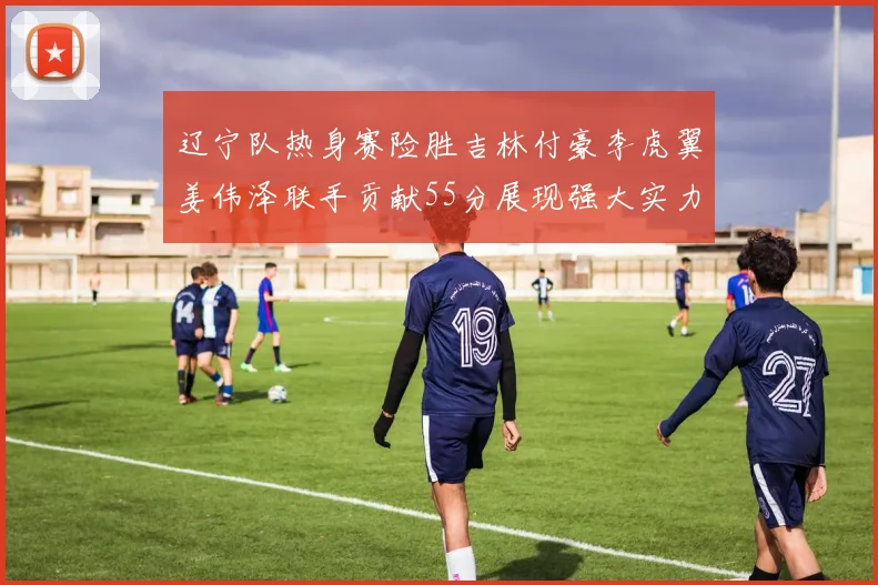 辽宁队热身赛险胜吉林付豪李虎翼姜伟泽联手贡献55分展现强大实力