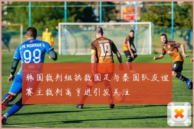 韩国裁判组执裁国足与泰国队友谊赛主裁判高亨进引发关注