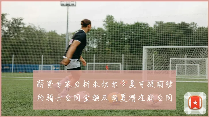 薪资专家分析米切尔今夏可提前续约骑士合同金额及明夏潜在新合同