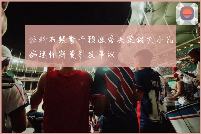 拉科布频繁干预选秀决策错失小瓦痴迷怀斯曼引发争议