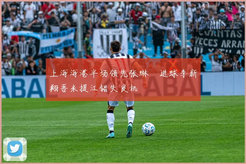 上海海港半场领先张琳芃进球李新翔吾米提江错失良机